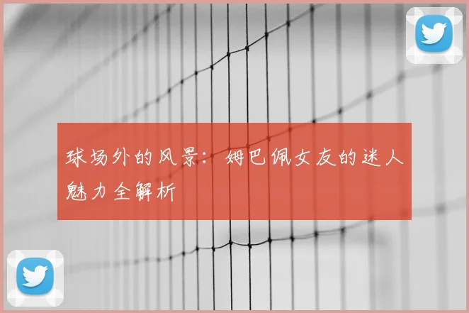 球场外的风景:姆巴佩女友的迷人魅力全解析