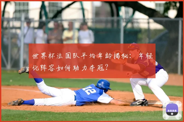 世界杯法国队平均年龄揭秘：年轻化阵容如何助力夺冠？
