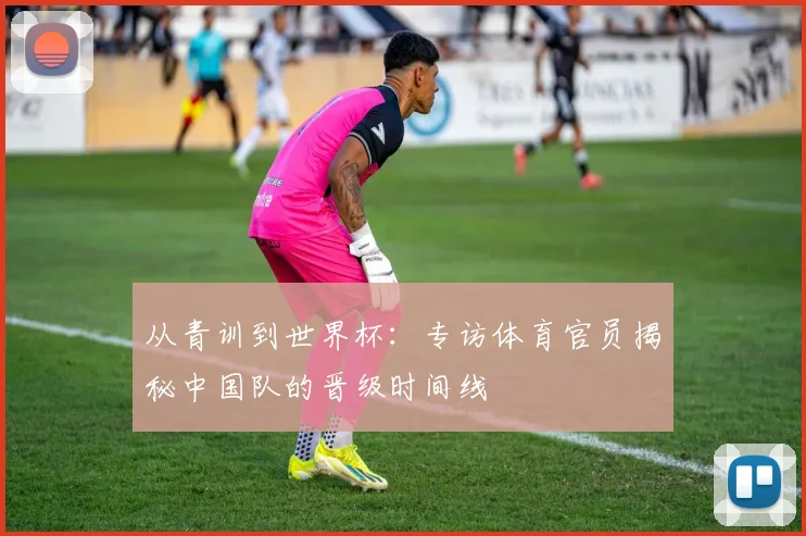 从青训到世界杯：专访体育官员揭秘中国队的晋级时间线