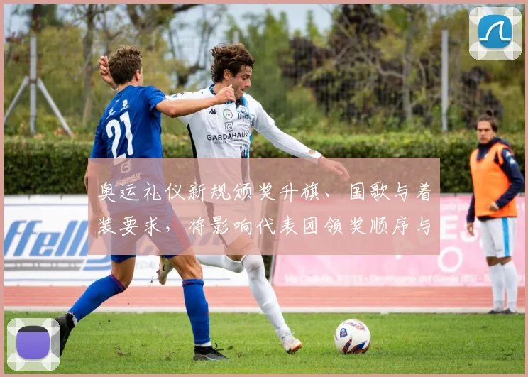 奥运礼仪新规颁奖升旗、国歌与着装要求,将影响代表团领奖顺序与致辞安排