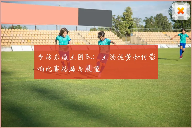 专访东道主团队:主场优势如何影响比赛格局与展望