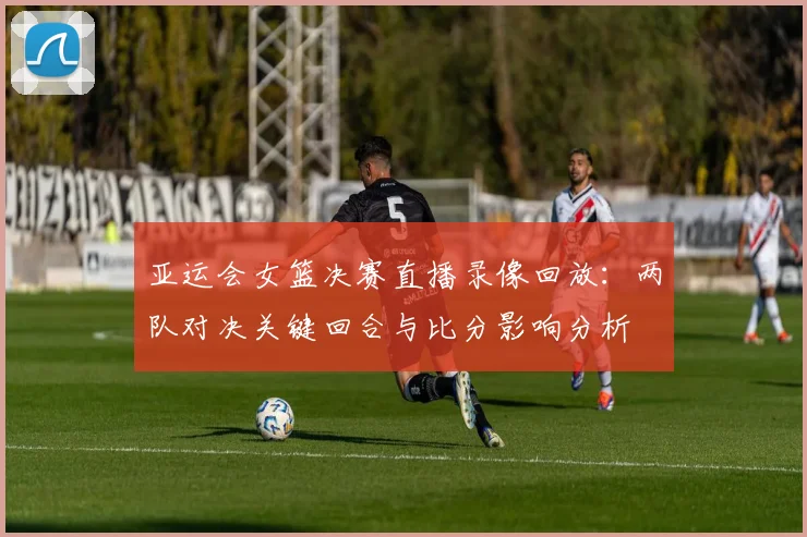 亚运会女篮决赛直播录像回放：两队对决关键回合与比分影响分析