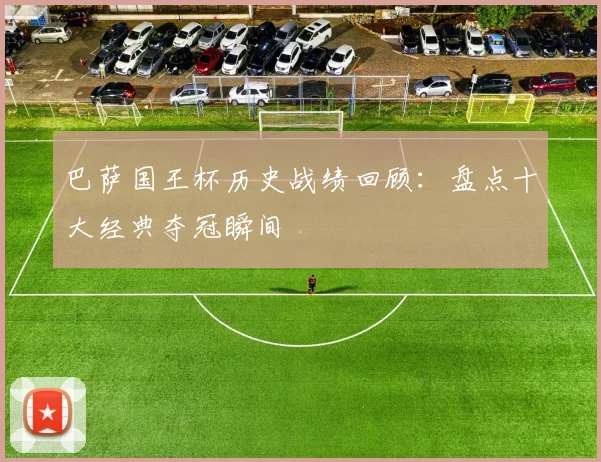 巴萨国王杯历史战绩回顾：盘点十大经典夺冠瞬间