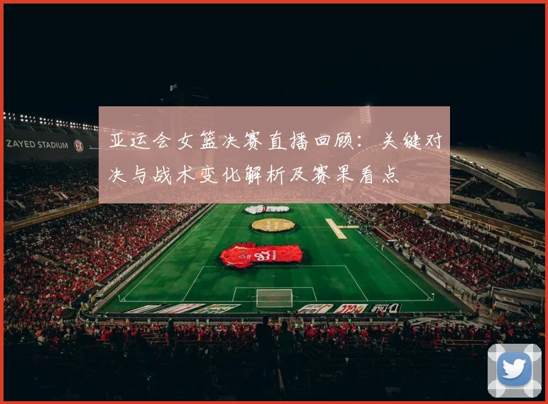 亚运会女篮决赛直播回顾:关键对决与战术变化解析及赛果看点
