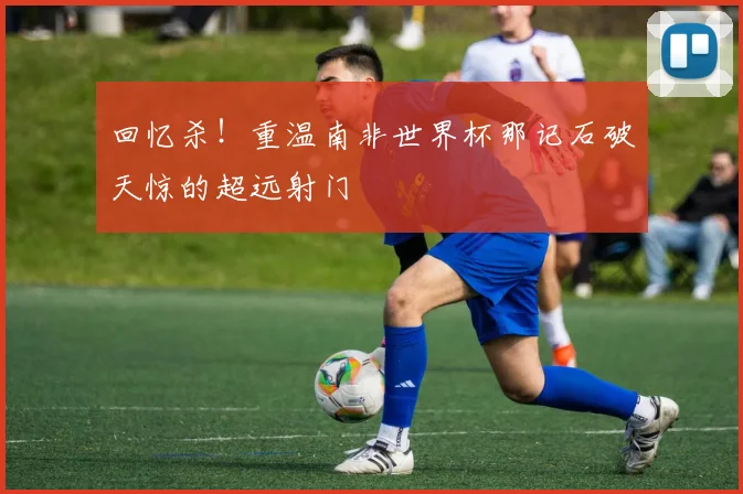 回忆杀!重温南非世界杯那记石破天惊的超远射门