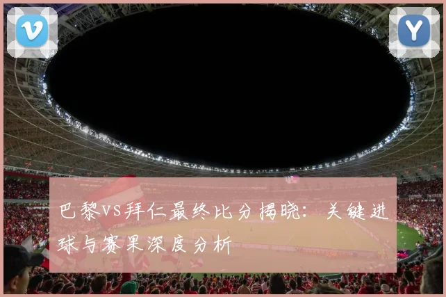 巴黎vs拜仁最终比分揭晓：关键进球与赛果深度分析