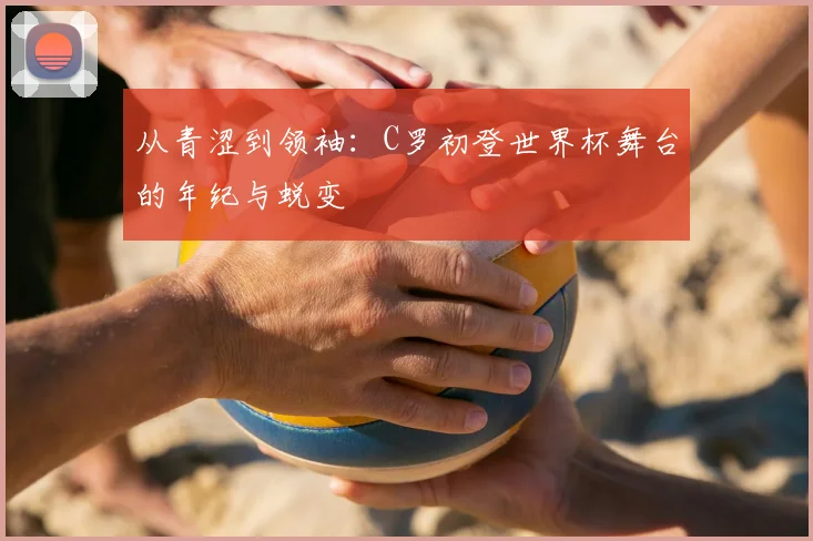 从青涩到领袖：C罗初登世界杯舞台的年纪与蜕变