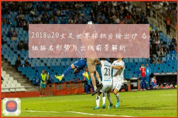 2018u20女足世界杯积分榜出炉 各组排名形势与出线前景解析