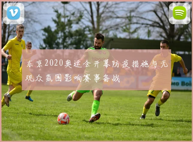 东京2020奥运会开幕防疫措施与无观众氛围影响赛事备战