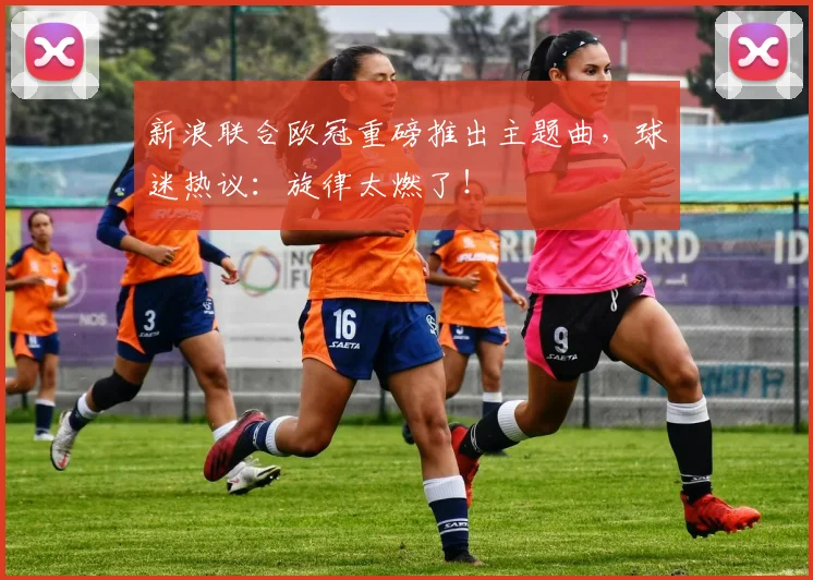 新浪联合欧冠重磅推出主题曲，球迷热议：旋律太燃了！