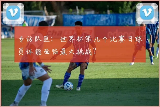 专访队医:世界杯第几个比赛日球员体能面临最大挑战?