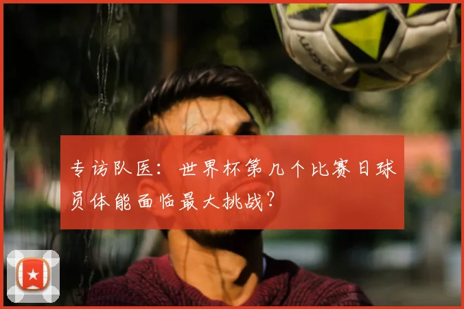 专访队医：世界杯第几个比赛日球员体能面临最大挑战？