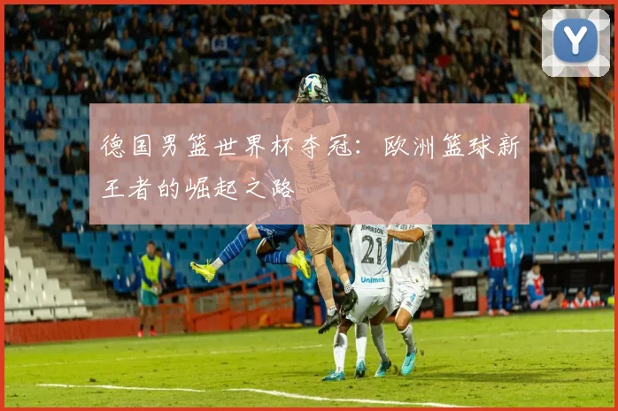 德国男篮世界杯夺冠：欧洲篮球新王者的崛起之路