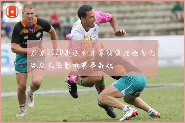 东京2020奥运会开幕防疫措施与无观众氛围影响赛事备战