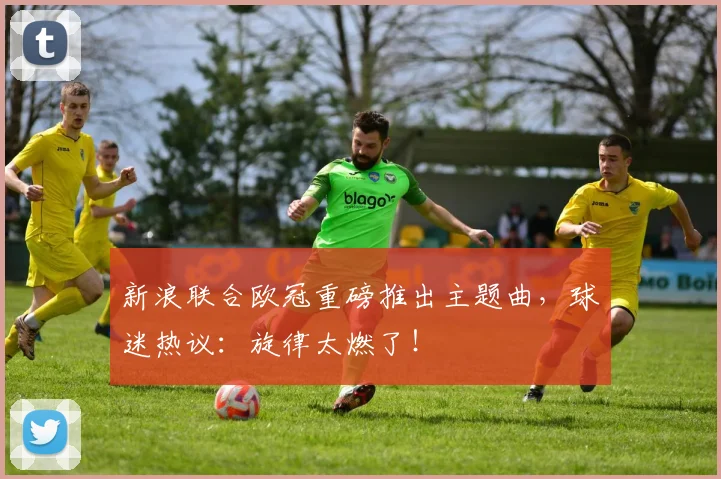 新浪联合欧冠重磅推出主题曲,球迷热议:旋律太燃了!