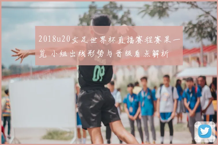 2018u20女足世界杯直播赛程赛果一览 小组出线形势与晋级看点解析